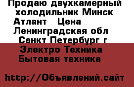 Продаю двухкамерный холодильник Минск-Атлант › Цена ­ 6 500 - Ленинградская обл., Санкт-Петербург г. Электро-Техника » Бытовая техника   